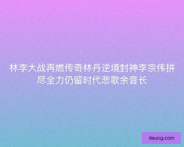 林李大战再燃传奇林丹逆境封神李宗伟拼尽全力仍留时代悲歌余音长