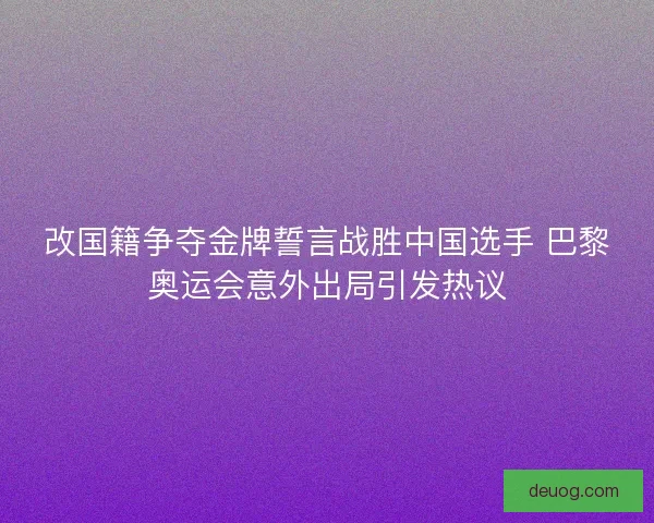 改国籍争夺金牌誓言战胜中国选手 巴黎奥运会意外出局引发热议