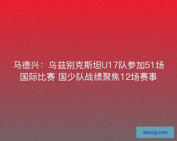 马德兴：乌兹别克斯坦U17队参加51场国际比赛 国少队战绩聚焦12场赛事