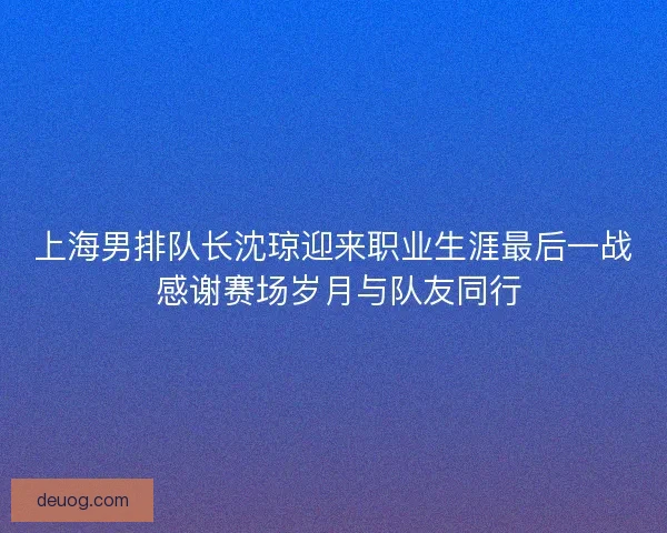 上海男排队长沈琼迎来职业生涯最后一战 感谢赛场岁月与队友同行