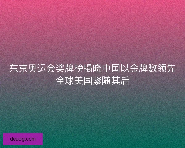 东京奥运会奖牌榜揭晓中国以金牌数领先全球美国紧随其后