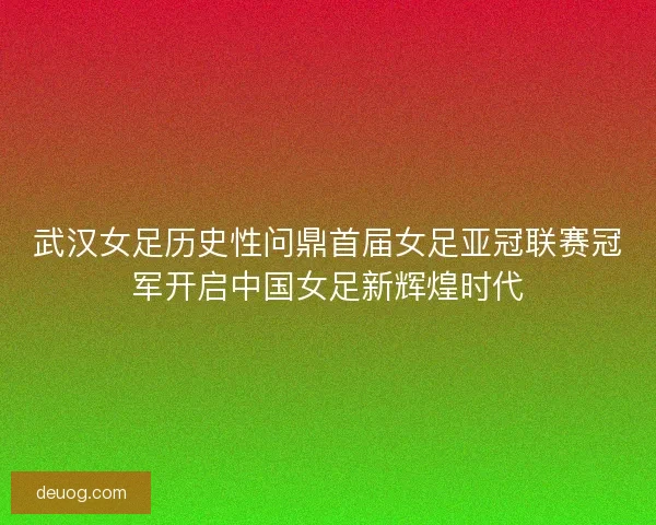 武汉女足历史性问鼎首届女足亚冠联赛冠军开启中国女足新辉煌时代