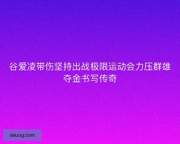 谷爱凌带伤坚持出战极限运动会力压群雄夺金书写传奇
