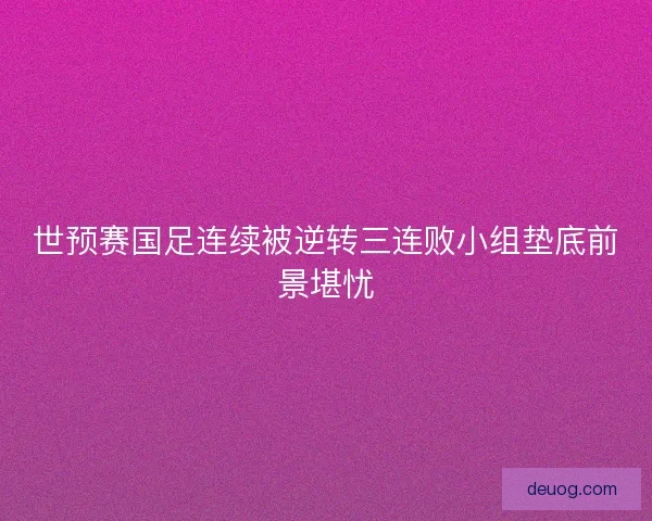 世预赛国足连续被逆转三连败小组垫底前景堪忧