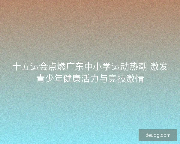 十五运会点燃广东中小学运动热潮 激发青少年健康活力与竞技激情