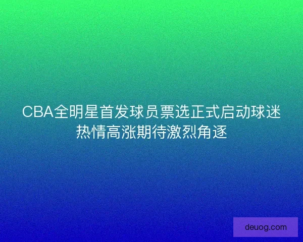 CBA全明星首发球员票选正式启动球迷热情高涨期待激烈角逐